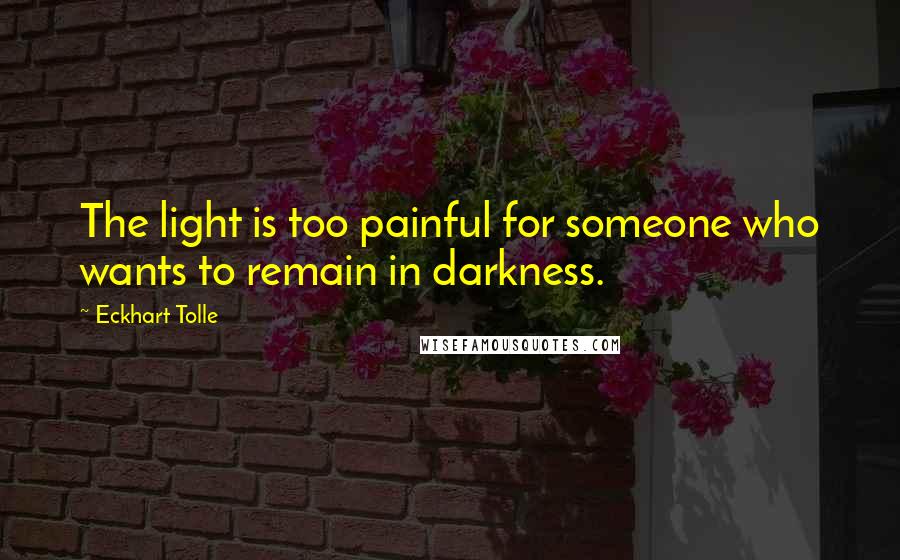 Eckhart Tolle Quotes: The light is too painful for someone who wants to remain in darkness.