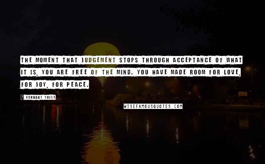 Eckhart Tolle Quotes: The moment that judgement stops through acceptance of what it is, you are free of the mind. You have made room for love, for joy, for peace.