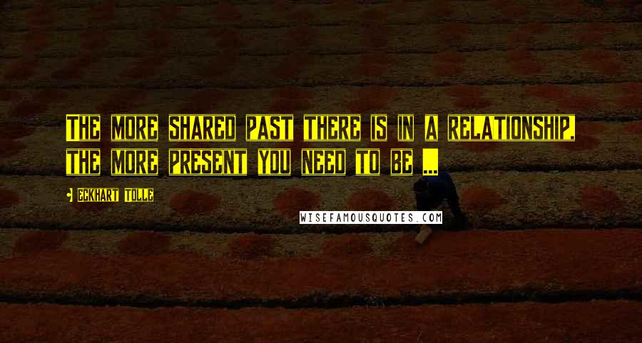 Eckhart Tolle Quotes: The more shared past there is in a relationship, the more present you need to be ...