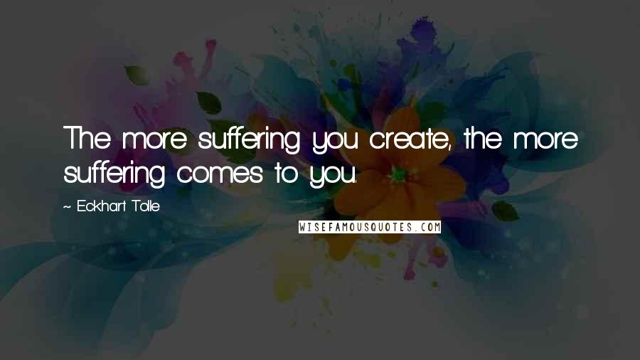 Eckhart Tolle Quotes: The more suffering you create, the more suffering comes to you.