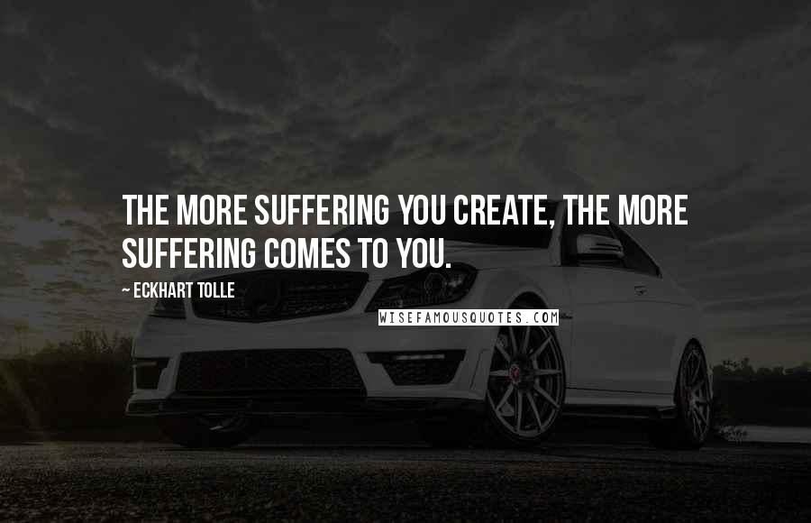 Eckhart Tolle Quotes: The more suffering you create, the more suffering comes to you.