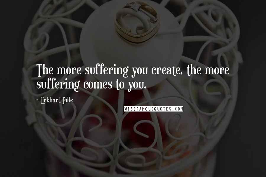 Eckhart Tolle Quotes: The more suffering you create, the more suffering comes to you.