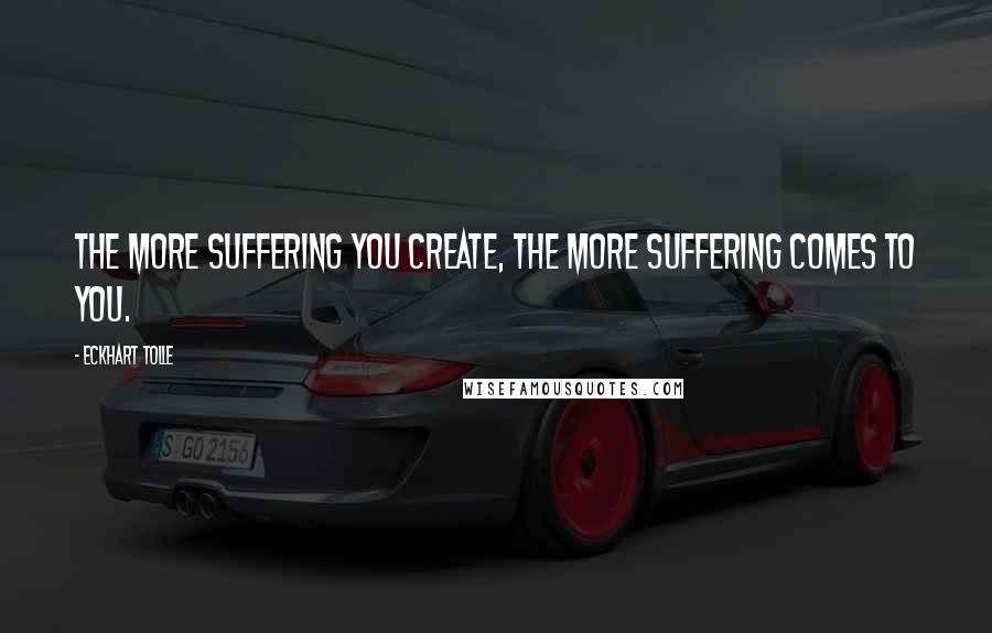 Eckhart Tolle Quotes: The more suffering you create, the more suffering comes to you.