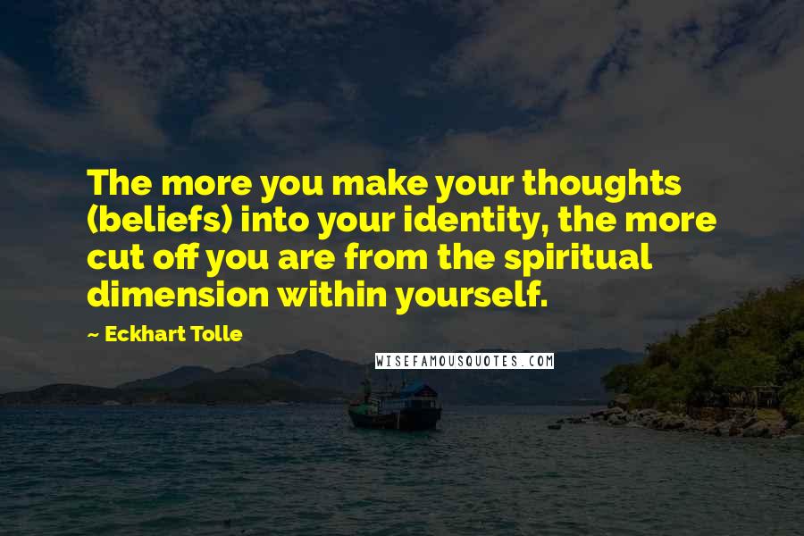 Eckhart Tolle Quotes: The more you make your thoughts (beliefs) into your identity, the more cut off you are from the spiritual dimension within yourself.