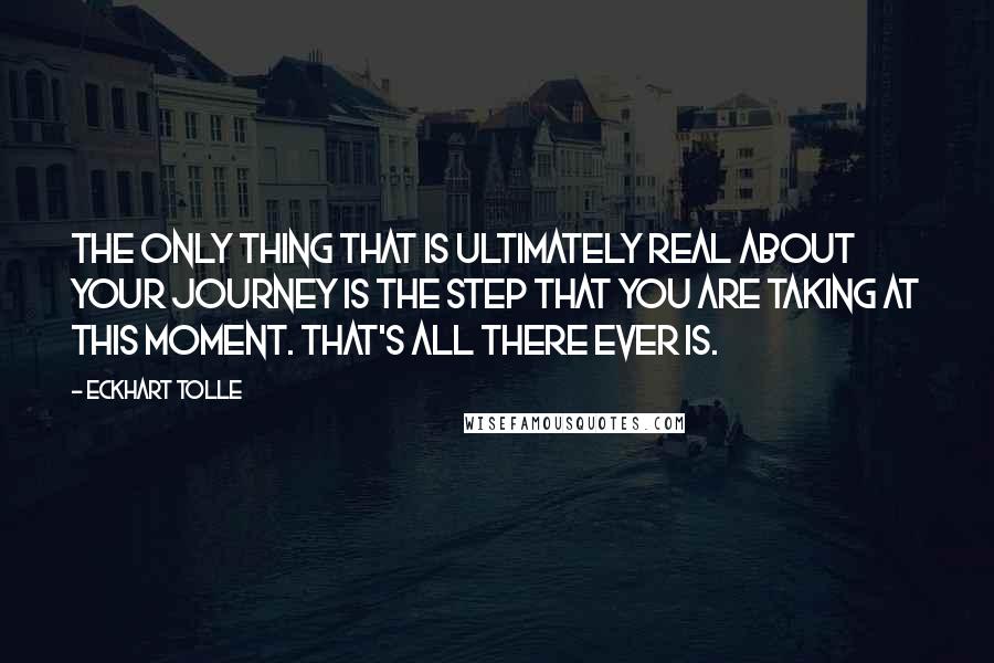 Eckhart Tolle Quotes: The only thing that is ultimately real about your journey is the step that you are taking at this moment. That's all there ever is.