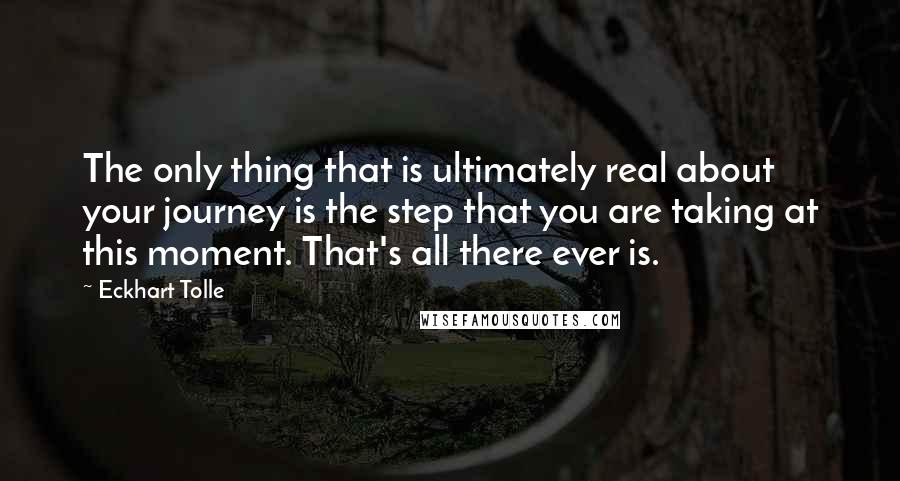 Eckhart Tolle Quotes: The only thing that is ultimately real about your journey is the step that you are taking at this moment. That's all there ever is.