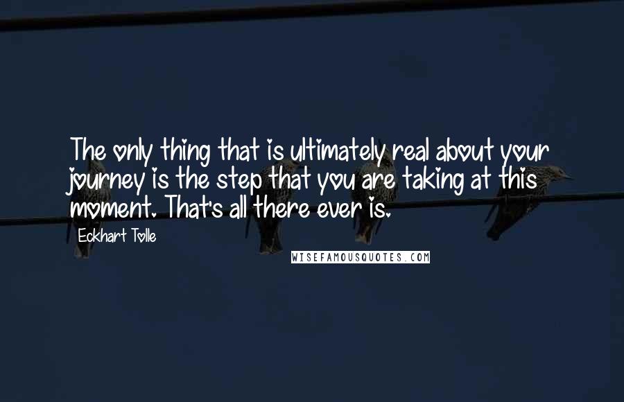 Eckhart Tolle Quotes: The only thing that is ultimately real about your journey is the step that you are taking at this moment. That's all there ever is.