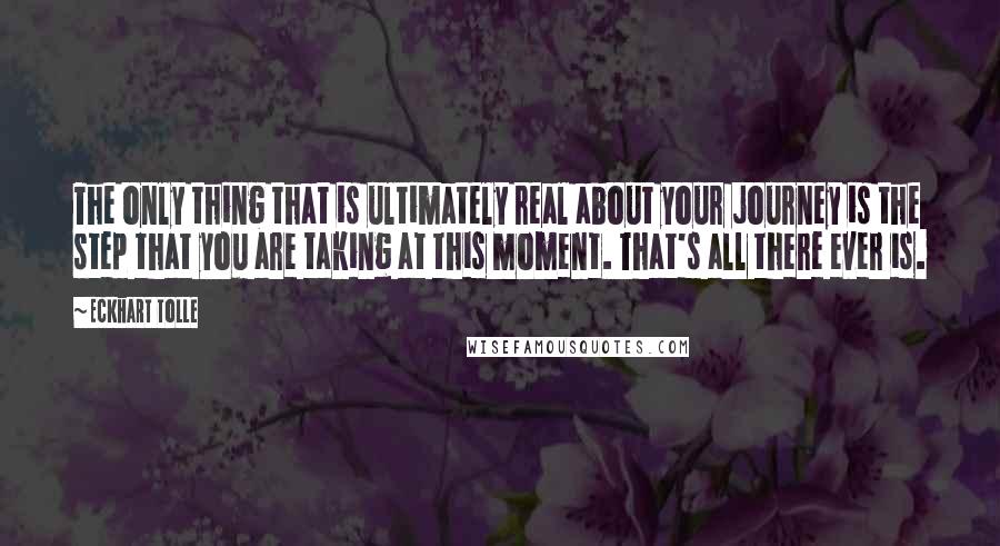 Eckhart Tolle Quotes: The only thing that is ultimately real about your journey is the step that you are taking at this moment. That's all there ever is.