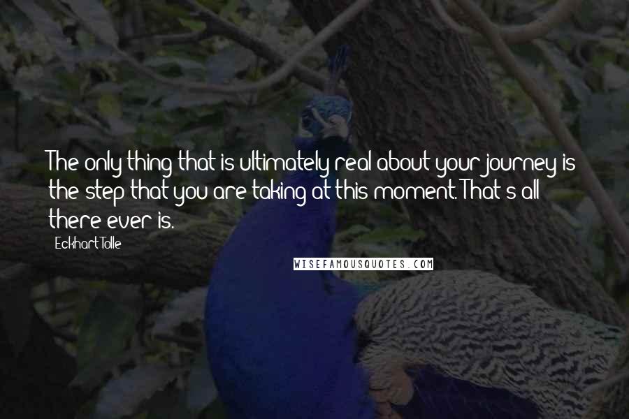 Eckhart Tolle Quotes: The only thing that is ultimately real about your journey is the step that you are taking at this moment. That's all there ever is.