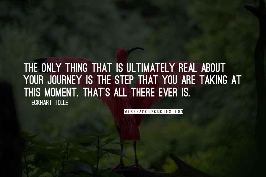 Eckhart Tolle Quotes: The only thing that is ultimately real about your journey is the step that you are taking at this moment. That's all there ever is.