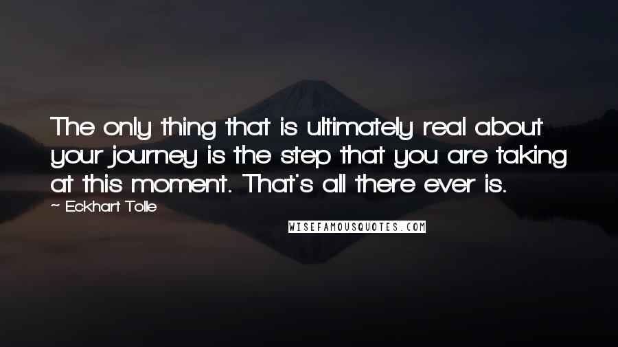 Eckhart Tolle Quotes: The only thing that is ultimately real about your journey is the step that you are taking at this moment. That's all there ever is.