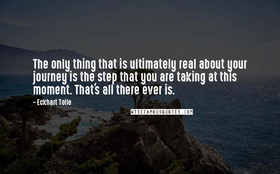 Eckhart Tolle Quotes: The only thing that is ultimately real about your journey is the step that you are taking at this moment. That's all there ever is.