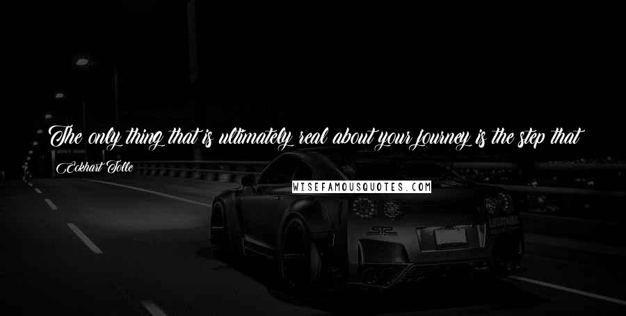 Eckhart Tolle Quotes: The only thing that is ultimately real about your journey is the step that you are taking at this moment. That's all there ever is.