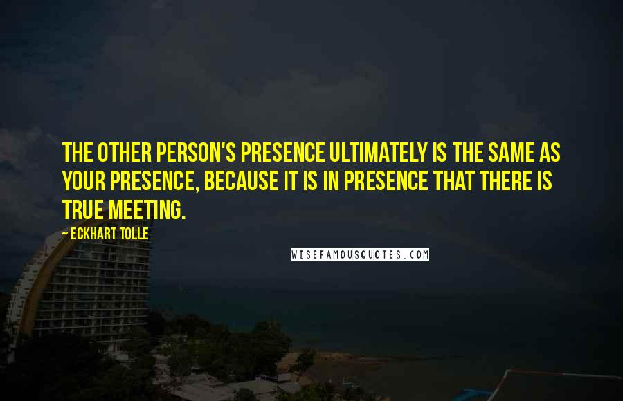 Eckhart Tolle Quotes: The other person's presence ultimately is the same as your presence, because it is in presence that there is true meeting.