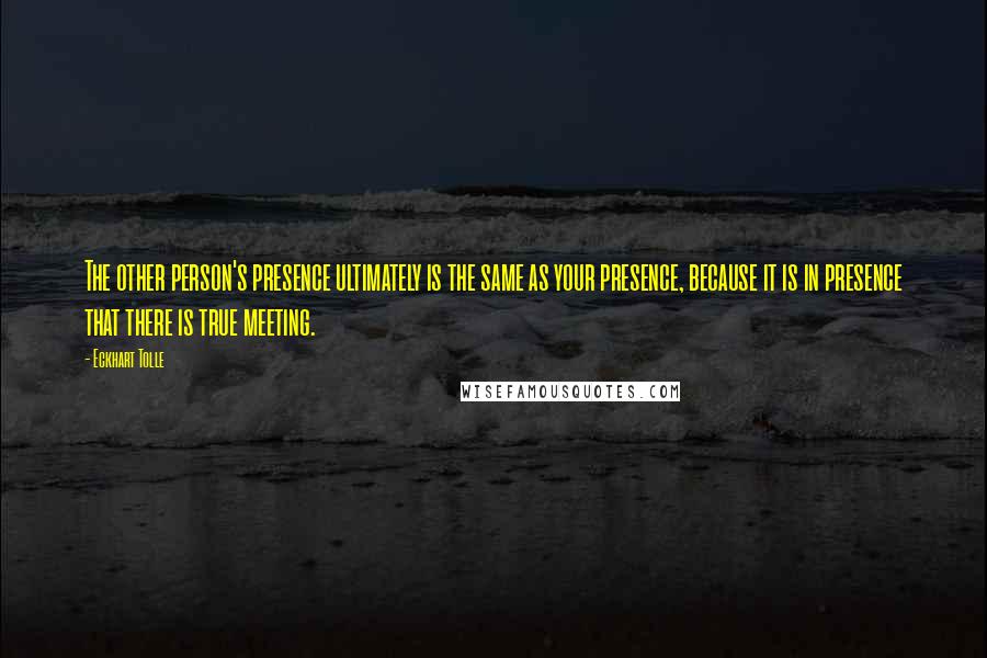 Eckhart Tolle Quotes: The other person's presence ultimately is the same as your presence, because it is in presence that there is true meeting.