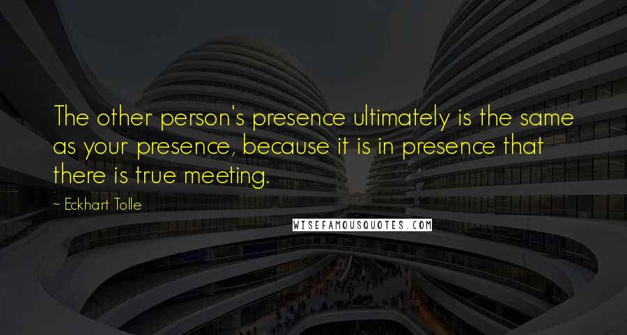 Eckhart Tolle Quotes: The other person's presence ultimately is the same as your presence, because it is in presence that there is true meeting.