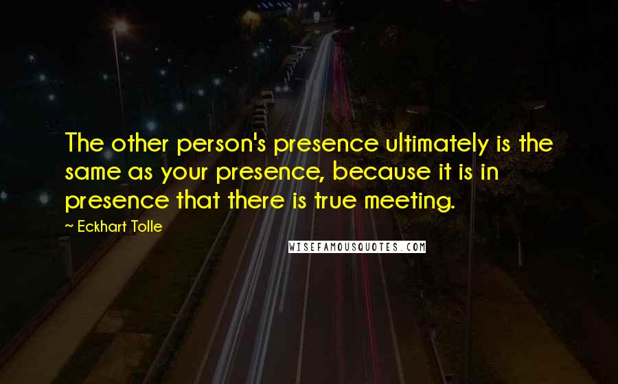 Eckhart Tolle Quotes: The other person's presence ultimately is the same as your presence, because it is in presence that there is true meeting.