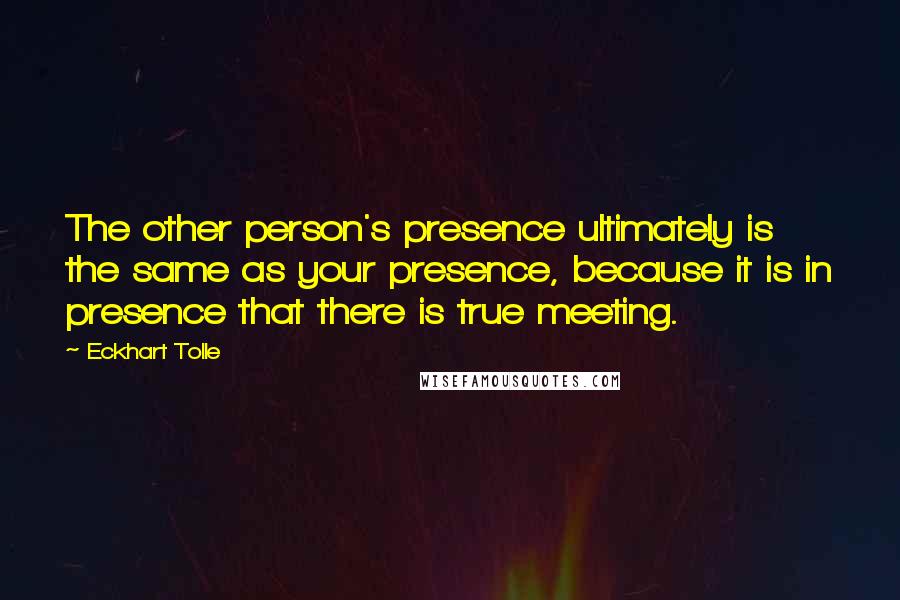 Eckhart Tolle Quotes: The other person's presence ultimately is the same as your presence, because it is in presence that there is true meeting.