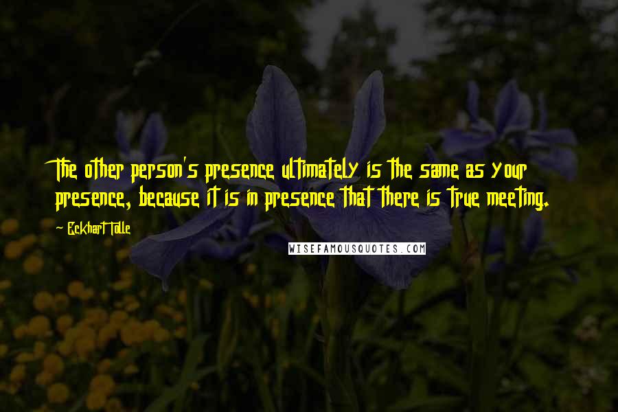 Eckhart Tolle Quotes: The other person's presence ultimately is the same as your presence, because it is in presence that there is true meeting.