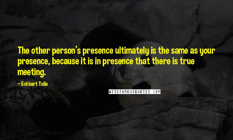 Eckhart Tolle Quotes: The other person's presence ultimately is the same as your presence, because it is in presence that there is true meeting.