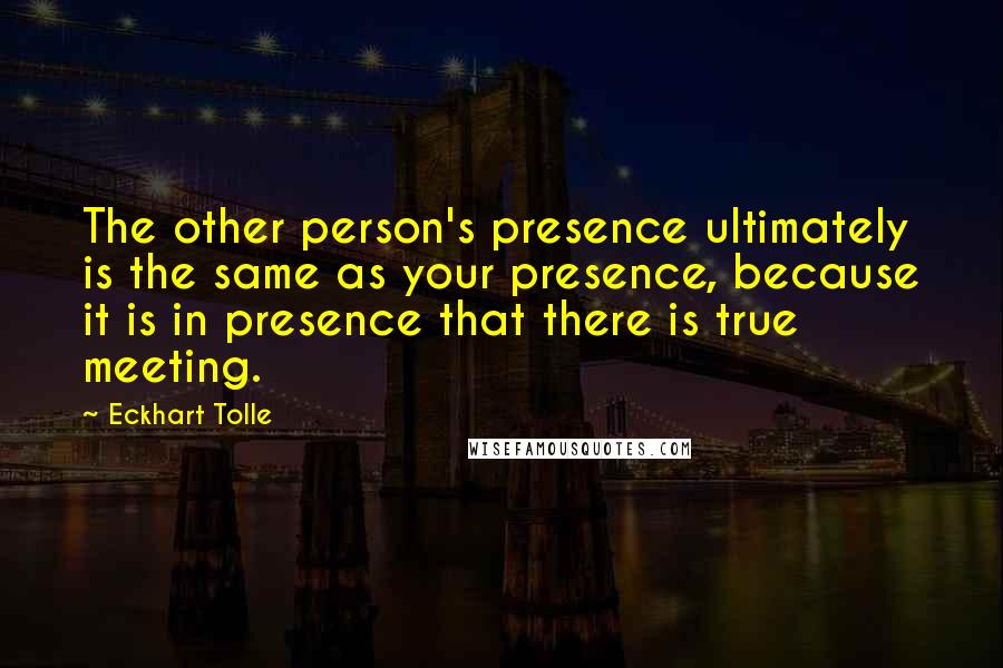 Eckhart Tolle Quotes: The other person's presence ultimately is the same as your presence, because it is in presence that there is true meeting.