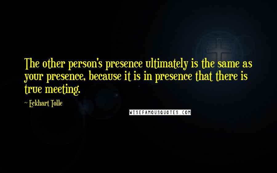 Eckhart Tolle Quotes: The other person's presence ultimately is the same as your presence, because it is in presence that there is true meeting.