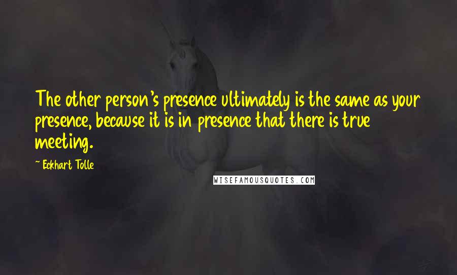 Eckhart Tolle Quotes: The other person's presence ultimately is the same as your presence, because it is in presence that there is true meeting.