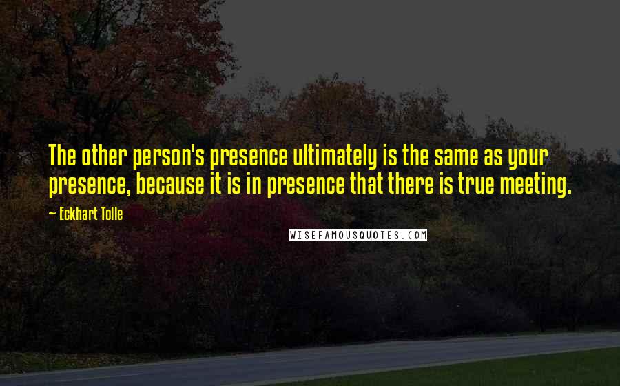 Eckhart Tolle Quotes: The other person's presence ultimately is the same as your presence, because it is in presence that there is true meeting.