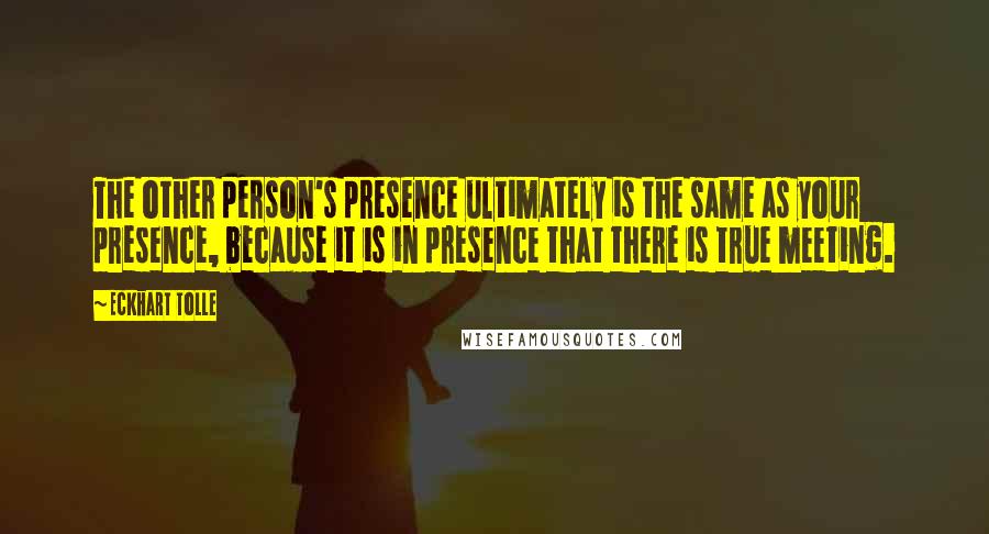 Eckhart Tolle Quotes: The other person's presence ultimately is the same as your presence, because it is in presence that there is true meeting.