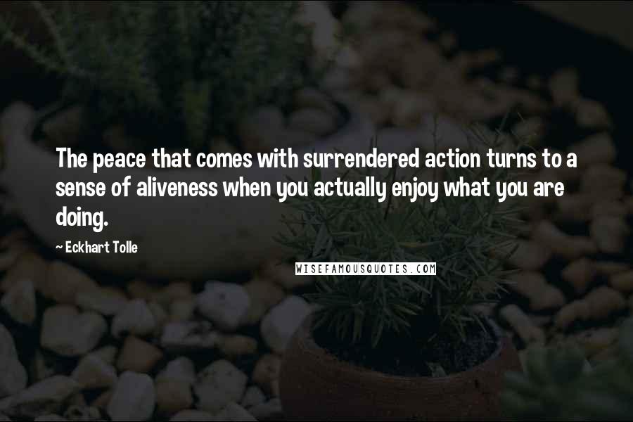 Eckhart Tolle Quotes: The peace that comes with surrendered action turns to a sense of aliveness when you actually enjoy what you are doing.