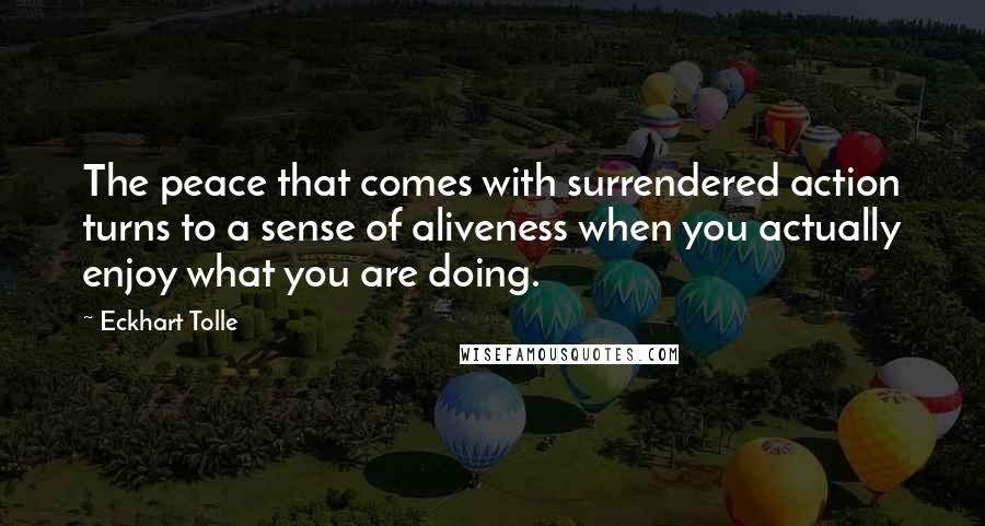 Eckhart Tolle Quotes: The peace that comes with surrendered action turns to a sense of aliveness when you actually enjoy what you are doing.