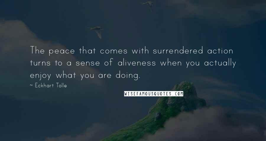 Eckhart Tolle Quotes: The peace that comes with surrendered action turns to a sense of aliveness when you actually enjoy what you are doing.