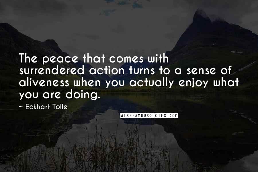 Eckhart Tolle Quotes: The peace that comes with surrendered action turns to a sense of aliveness when you actually enjoy what you are doing.