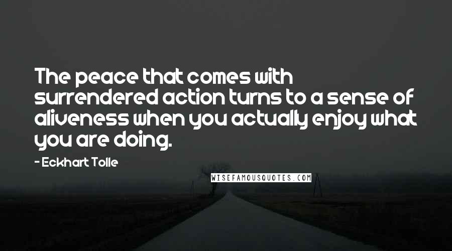 Eckhart Tolle Quotes: The peace that comes with surrendered action turns to a sense of aliveness when you actually enjoy what you are doing.