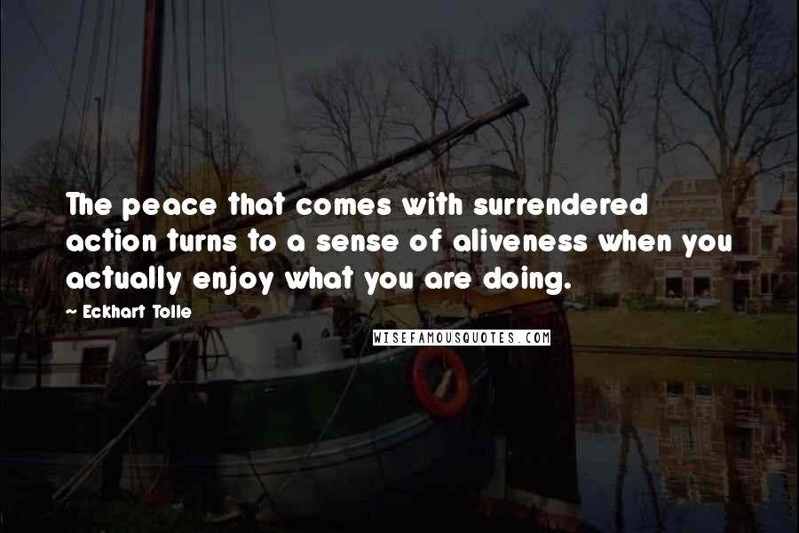 Eckhart Tolle Quotes: The peace that comes with surrendered action turns to a sense of aliveness when you actually enjoy what you are doing.