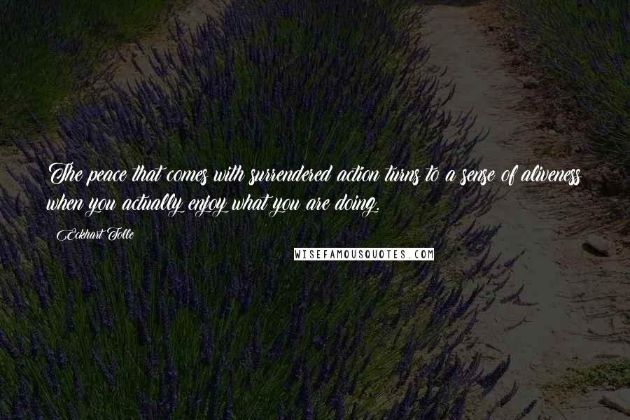 Eckhart Tolle Quotes: The peace that comes with surrendered action turns to a sense of aliveness when you actually enjoy what you are doing.