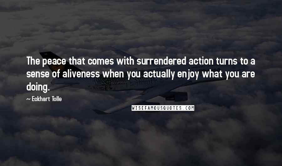 Eckhart Tolle Quotes: The peace that comes with surrendered action turns to a sense of aliveness when you actually enjoy what you are doing.