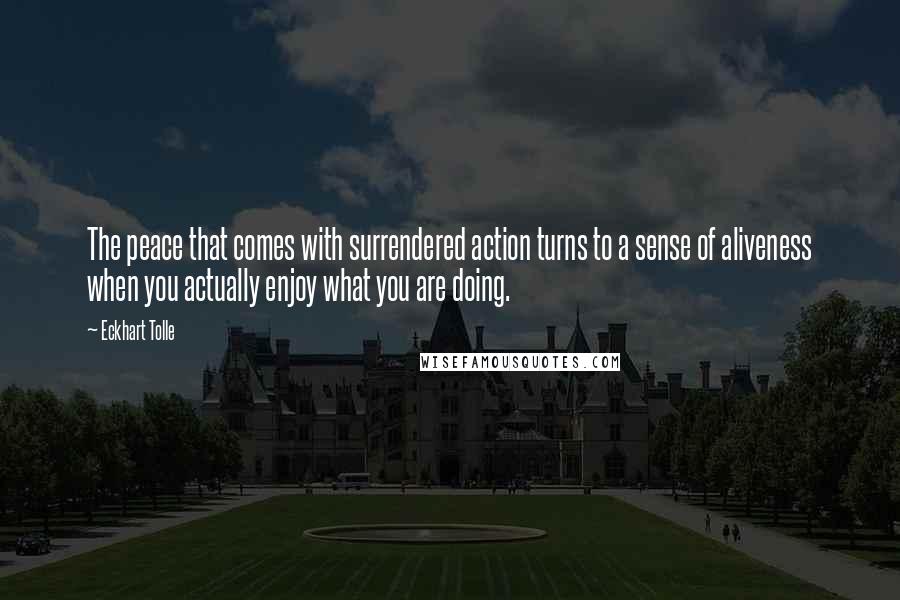 Eckhart Tolle Quotes: The peace that comes with surrendered action turns to a sense of aliveness when you actually enjoy what you are doing.