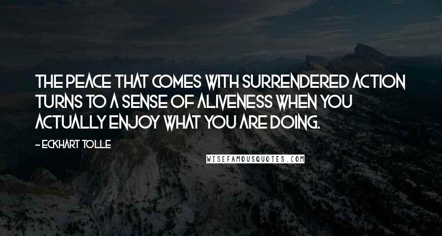 Eckhart Tolle Quotes: The peace that comes with surrendered action turns to a sense of aliveness when you actually enjoy what you are doing.