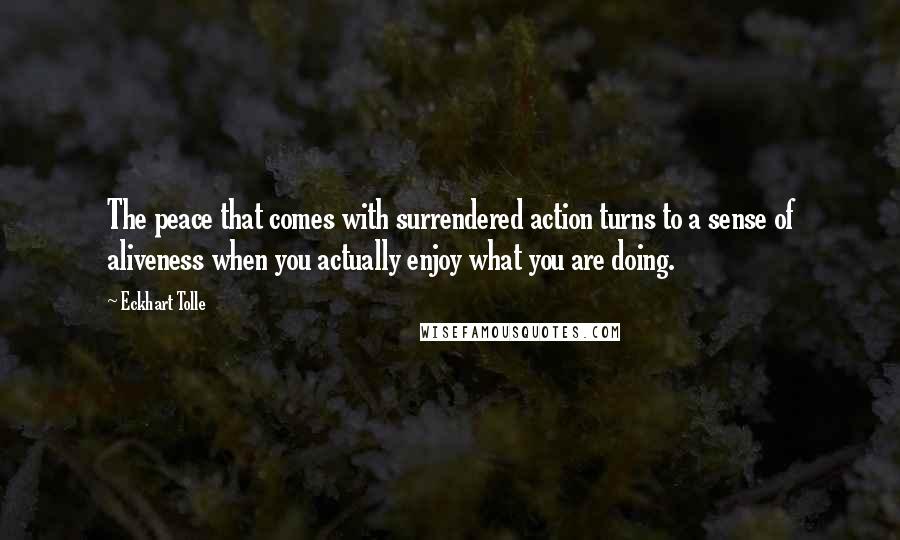 Eckhart Tolle Quotes: The peace that comes with surrendered action turns to a sense of aliveness when you actually enjoy what you are doing.