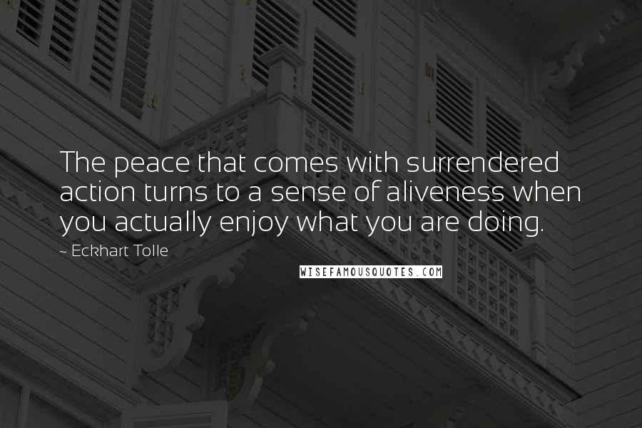 Eckhart Tolle Quotes: The peace that comes with surrendered action turns to a sense of aliveness when you actually enjoy what you are doing.