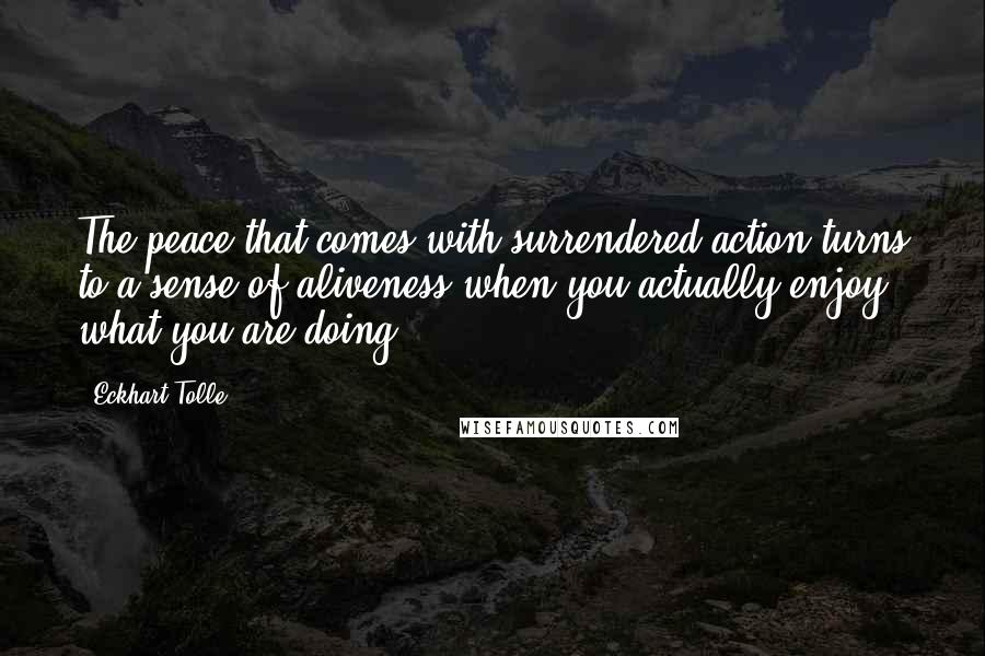 Eckhart Tolle Quotes: The peace that comes with surrendered action turns to a sense of aliveness when you actually enjoy what you are doing.