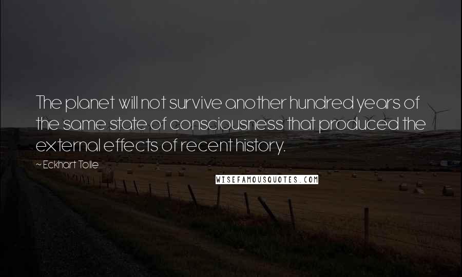 Eckhart Tolle Quotes: The planet will not survive another hundred years of the same state of consciousness that produced the external effects of recent history.