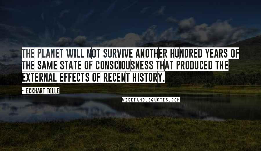 Eckhart Tolle Quotes: The planet will not survive another hundred years of the same state of consciousness that produced the external effects of recent history.