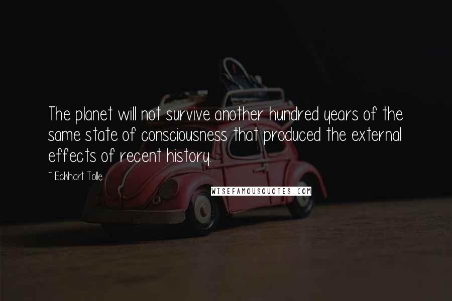Eckhart Tolle Quotes: The planet will not survive another hundred years of the same state of consciousness that produced the external effects of recent history.