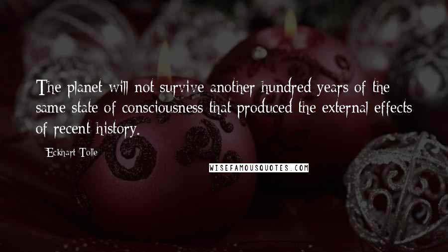 Eckhart Tolle Quotes: The planet will not survive another hundred years of the same state of consciousness that produced the external effects of recent history.