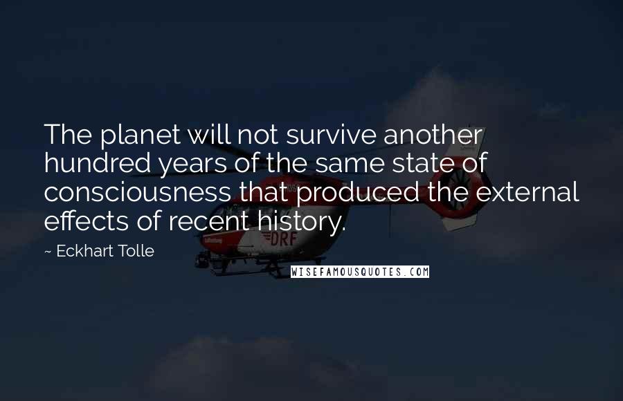 Eckhart Tolle Quotes: The planet will not survive another hundred years of the same state of consciousness that produced the external effects of recent history.