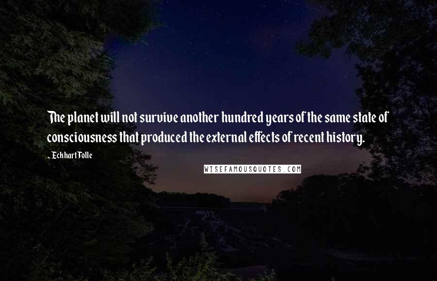 Eckhart Tolle Quotes: The planet will not survive another hundred years of the same state of consciousness that produced the external effects of recent history.