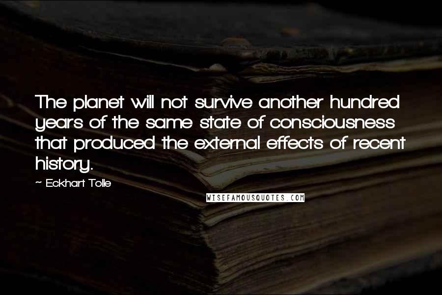 Eckhart Tolle Quotes: The planet will not survive another hundred years of the same state of consciousness that produced the external effects of recent history.