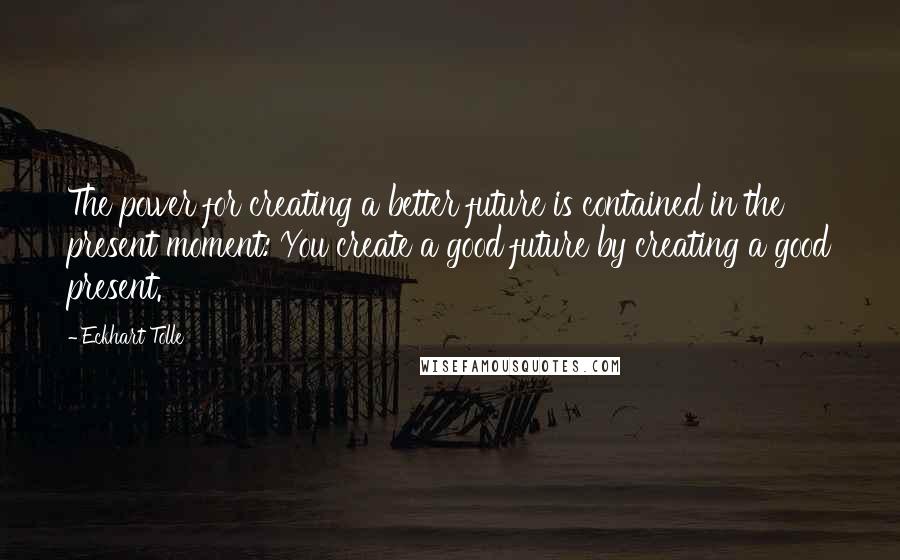 Eckhart Tolle Quotes: The power for creating a better future is contained in the present moment: You create a good future by creating a good present.